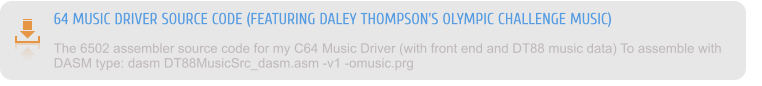 64 MUSIC DRIVER SOURCE CODE (FEATURING DALEY THOMPSON'S OLYMPIC CHALLENGE MUSIC) The 6502 assembler source code for my C64 Music Driver (with front end and DT88 music data) To assemble with DASM type: dasm DT88MusicSrc_dasm.asm -v1 -omusic.prg
