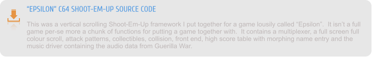 “EPSILON” C64 SHOOT-EM-UP SOURCE CODE This was a vertical scrolling Shoot-Em-Up framework I put together for a game lousily called “Epsilon”.  It isn’t a full game per-se more a chunk of functions for putting a game together with.  It contains a multiplexer, a full screen full colour scroll, attack patterns, collectibles, collision, front end, high score table with morphing name entry and the music driver containing the audio data from Guerilla War.