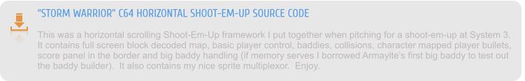 “STORM WARRIOR” C64 HORIZONTAL SHOOT-EM-UP SOURCE CODE This was a horizontal scrolling Shoot-Em-Up framework I put together when pitching for a shoot-em-up at System 3.  It contains full screen block decoded map, basic player control, baddies, collisions, character mapped player bullets, score panel in the border and big baddy handling (if memory serves I borrowed Armaylte’s first big baddy to test out the baddy builder).  It also contains my nice sprite multiplexor.  Enjoy.