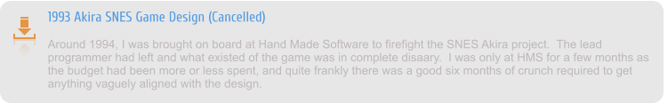 1993 Akira SNES Game Design (Cancelled) Around 1994, I was brought on board at Hand Made Software to firefight the SNES Akira project.  The lead programmer had left and what existed of the game was in complete disaary.  I was only at HMS for a few months as the budget had been more or less spent, and quite frankly there was a good six months of crunch required to get anything vaguely aligned with the design.